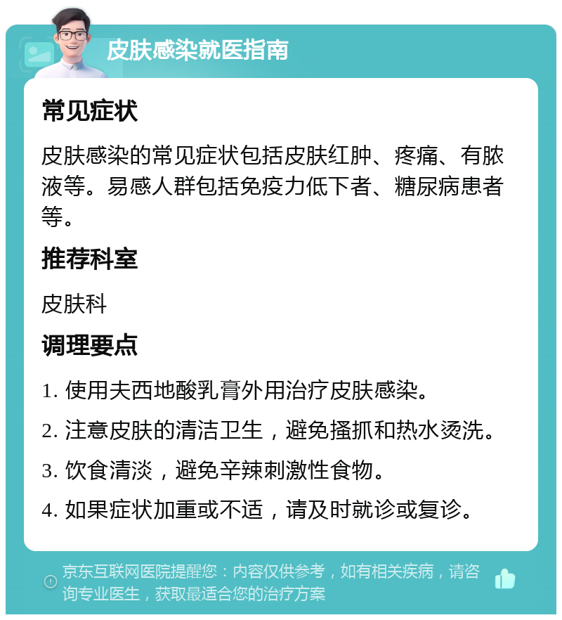 皮肤感染就医指南 常见症状 皮肤感染的常见症状包括皮肤红肿、疼痛、有脓液等。易感人群包括免疫力低下者、糖尿病患者等。 推荐科室 皮肤科 调理要点 1. 使用夫西地酸乳膏外用治疗皮肤感染。 2. 注意皮肤的清洁卫生，避免搔抓和热水烫洗。 3. 饮食清淡，避免辛辣刺激性食物。 4. 如果症状加重或不适，请及时就诊或复诊。