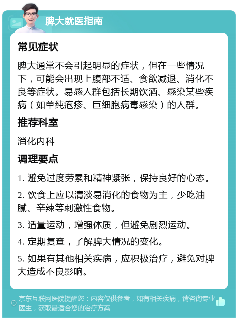 脾大就医指南 常见症状 脾大通常不会引起明显的症状，但在一些情况下，可能会出现上腹部不适、食欲减退、消化不良等症状。易感人群包括长期饮酒、感染某些疾病（如单纯疱疹、巨细胞病毒感染）的人群。 推荐科室 消化内科 调理要点 1. 避免过度劳累和精神紧张，保持良好的心态。 2. 饮食上应以清淡易消化的食物为主，少吃油腻、辛辣等刺激性食物。 3. 适量运动，增强体质，但避免剧烈运动。 4. 定期复查，了解脾大情况的变化。 5. 如果有其他相关疾病，应积极治疗，避免对脾大造成不良影响。