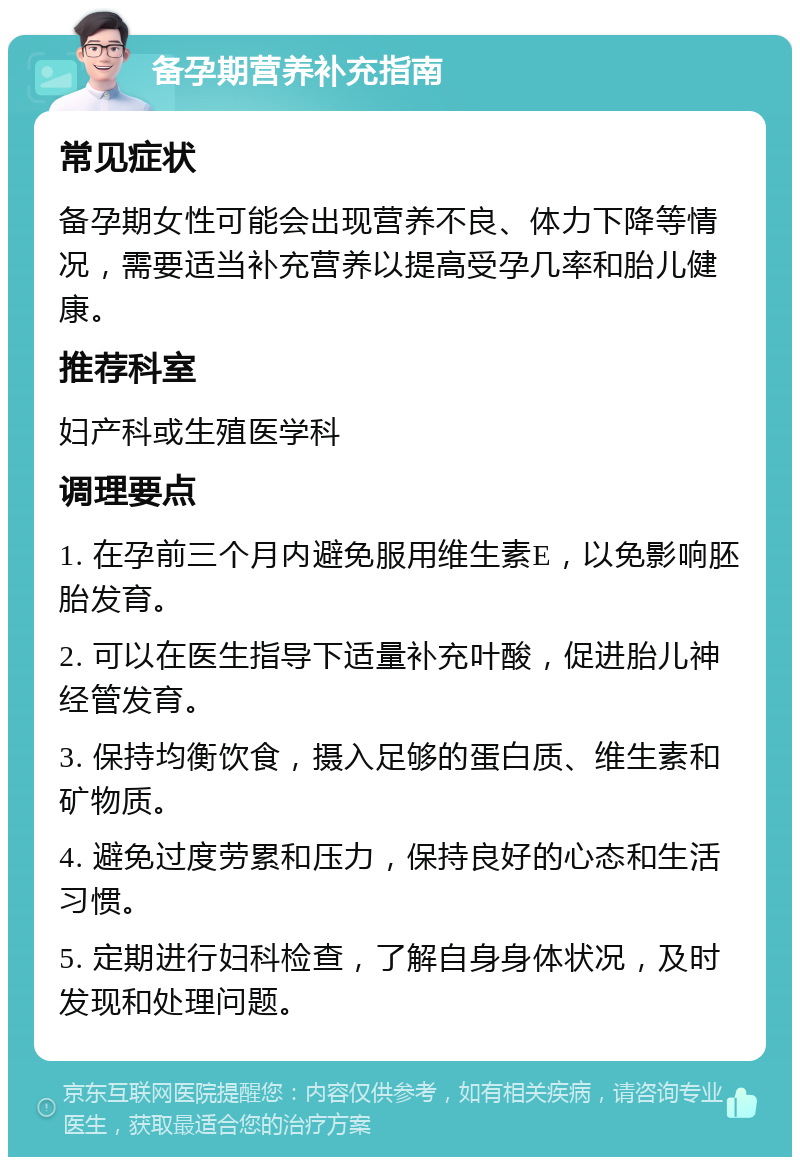 备孕期营养补充指南 常见症状 备孕期女性可能会出现营养不良、体力下降等情况，需要适当补充营养以提高受孕几率和胎儿健康。 推荐科室 妇产科或生殖医学科 调理要点 1. 在孕前三个月内避免服用维生素E，以免影响胚胎发育。 2. 可以在医生指导下适量补充叶酸，促进胎儿神经管发育。 3. 保持均衡饮食，摄入足够的蛋白质、维生素和矿物质。 4. 避免过度劳累和压力，保持良好的心态和生活习惯。 5. 定期进行妇科检查，了解自身身体状况，及时发现和处理问题。