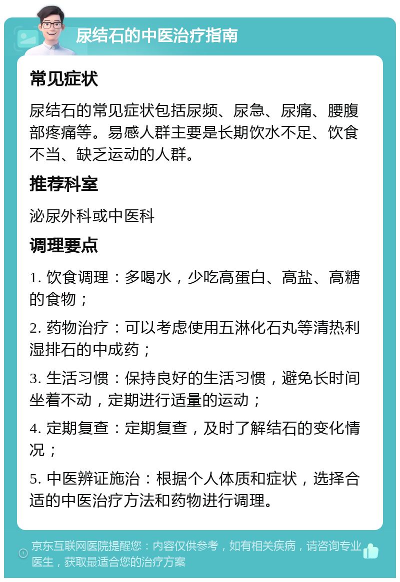 尿结石的中医治疗指南 常见症状 尿结石的常见症状包括尿频、尿急、尿痛、腰腹部疼痛等。易感人群主要是长期饮水不足、饮食不当、缺乏运动的人群。 推荐科室 泌尿外科或中医科 调理要点 1. 饮食调理：多喝水，少吃高蛋白、高盐、高糖的食物； 2. 药物治疗：可以考虑使用五淋化石丸等清热利湿排石的中成药； 3. 生活习惯：保持良好的生活习惯，避免长时间坐着不动，定期进行适量的运动； 4. 定期复查：定期复查，及时了解结石的变化情况； 5. 中医辨证施治：根据个人体质和症状，选择合适的中医治疗方法和药物进行调理。