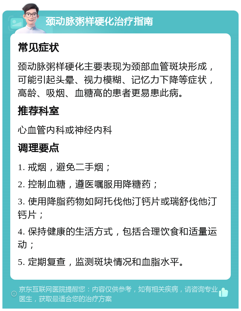 颈动脉粥样硬化治疗指南 常见症状 颈动脉粥样硬化主要表现为颈部血管斑块形成，可能引起头晕、视力模糊、记忆力下降等症状，高龄、吸烟、血糖高的患者更易患此病。 推荐科室 心血管内科或神经内科 调理要点 1. 戒烟，避免二手烟； 2. 控制血糖，遵医嘱服用降糖药； 3. 使用降脂药物如阿托伐他汀钙片或瑞舒伐他汀钙片； 4. 保持健康的生活方式，包括合理饮食和适量运动； 5. 定期复查，监测斑块情况和血脂水平。