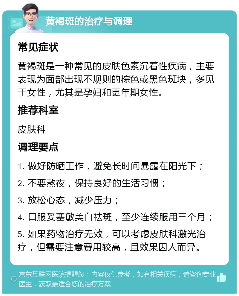 黄褐斑的治疗与调理 常见症状 黄褐斑是一种常见的皮肤色素沉着性疾病，主要表现为面部出现不规则的棕色或黑色斑块，多见于女性，尤其是孕妇和更年期女性。 推荐科室 皮肤科 调理要点 1. 做好防晒工作，避免长时间暴露在阳光下； 2. 不要熬夜，保持良好的生活习惯； 3. 放松心态，减少压力； 4. 口服妥塞敏美白祛斑，至少连续服用三个月； 5. 如果药物治疗无效，可以考虑皮肤科激光治疗，但需要注意费用较高，且效果因人而异。