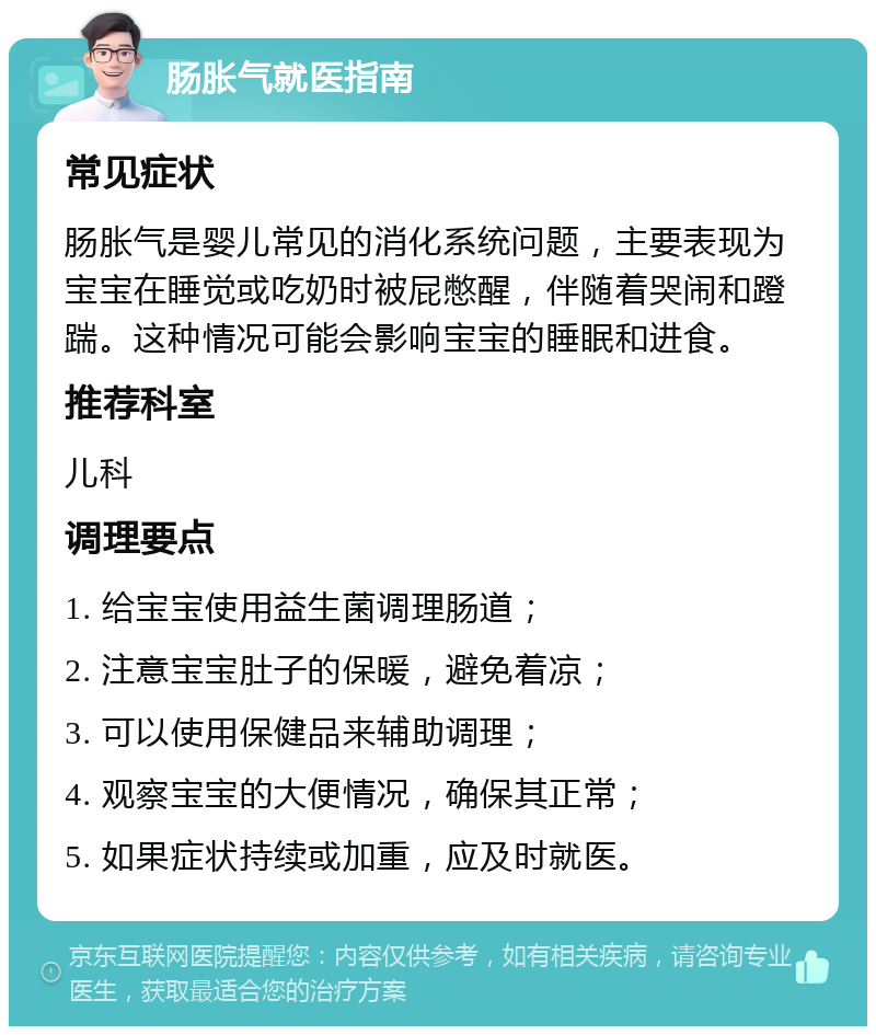 肠胀气就医指南 常见症状 肠胀气是婴儿常见的消化系统问题，主要表现为宝宝在睡觉或吃奶时被屁憋醒，伴随着哭闹和蹬踹。这种情况可能会影响宝宝的睡眠和进食。 推荐科室 儿科 调理要点 1. 给宝宝使用益生菌调理肠道； 2. 注意宝宝肚子的保暖，避免着凉； 3. 可以使用保健品来辅助调理； 4. 观察宝宝的大便情况，确保其正常； 5. 如果症状持续或加重，应及时就医。