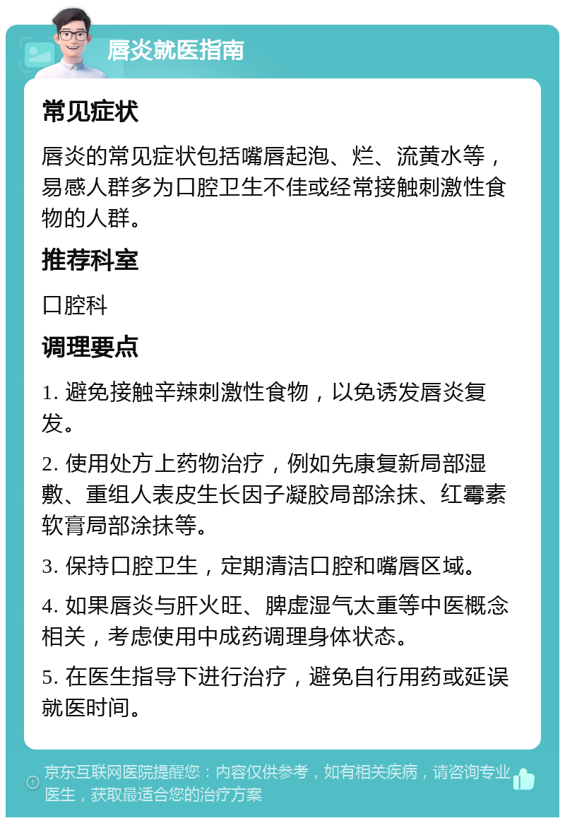 唇炎就医指南 常见症状 唇炎的常见症状包括嘴唇起泡、烂、流黄水等，易感人群多为口腔卫生不佳或经常接触刺激性食物的人群。 推荐科室 口腔科 调理要点 1. 避免接触辛辣刺激性食物，以免诱发唇炎复发。 2. 使用处方上药物治疗，例如先康复新局部湿敷、重组人表皮生长因子凝胶局部涂抹、红霉素软膏局部涂抹等。 3. 保持口腔卫生，定期清洁口腔和嘴唇区域。 4. 如果唇炎与肝火旺、脾虚湿气太重等中医概念相关，考虑使用中成药调理身体状态。 5. 在医生指导下进行治疗，避免自行用药或延误就医时间。