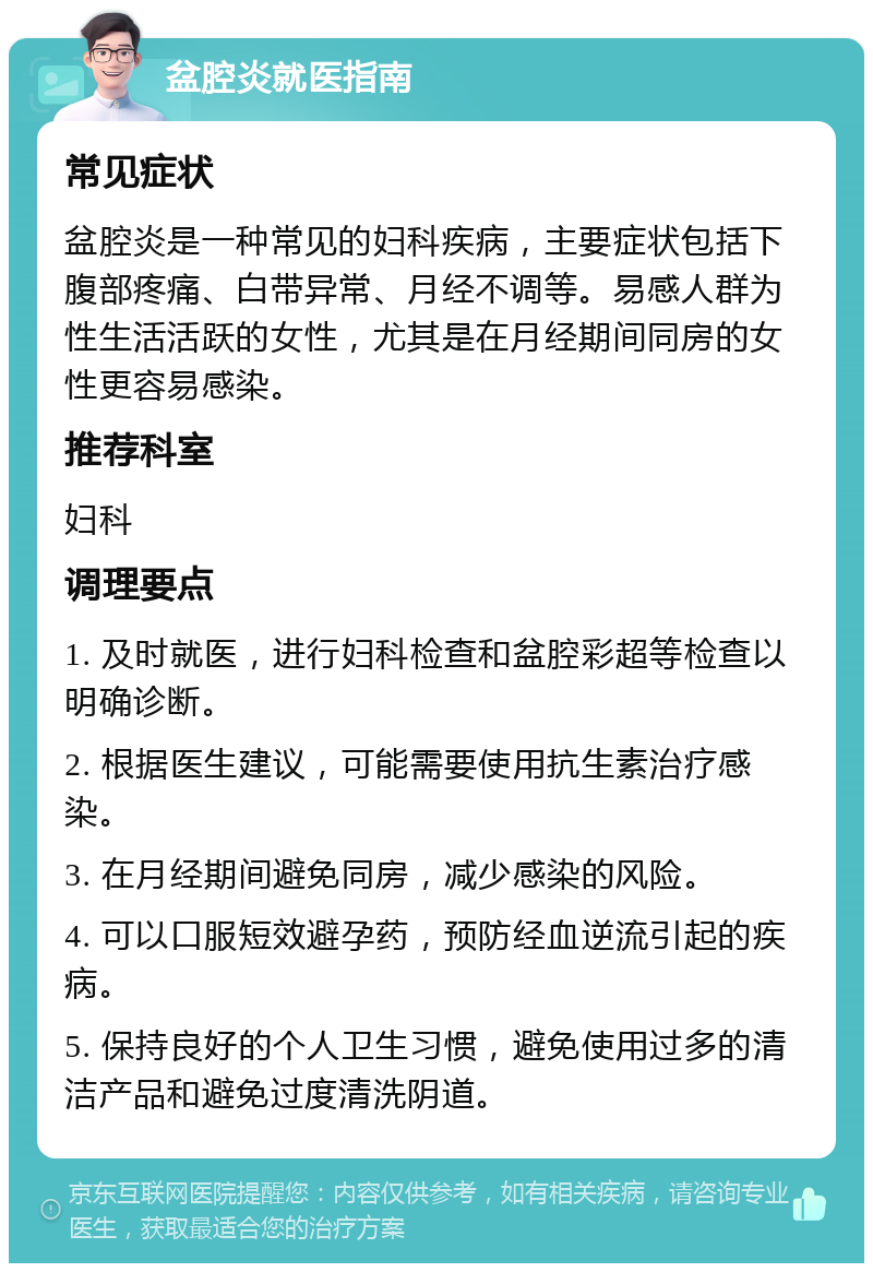 盆腔炎就医指南 常见症状 盆腔炎是一种常见的妇科疾病，主要症状包括下腹部疼痛、白带异常、月经不调等。易感人群为性生活活跃的女性，尤其是在月经期间同房的女性更容易感染。 推荐科室 妇科 调理要点 1. 及时就医，进行妇科检查和盆腔彩超等检查以明确诊断。 2. 根据医生建议，可能需要使用抗生素治疗感染。 3. 在月经期间避免同房，减少感染的风险。 4. 可以口服短效避孕药，预防经血逆流引起的疾病。 5. 保持良好的个人卫生习惯，避免使用过多的清洁产品和避免过度清洗阴道。