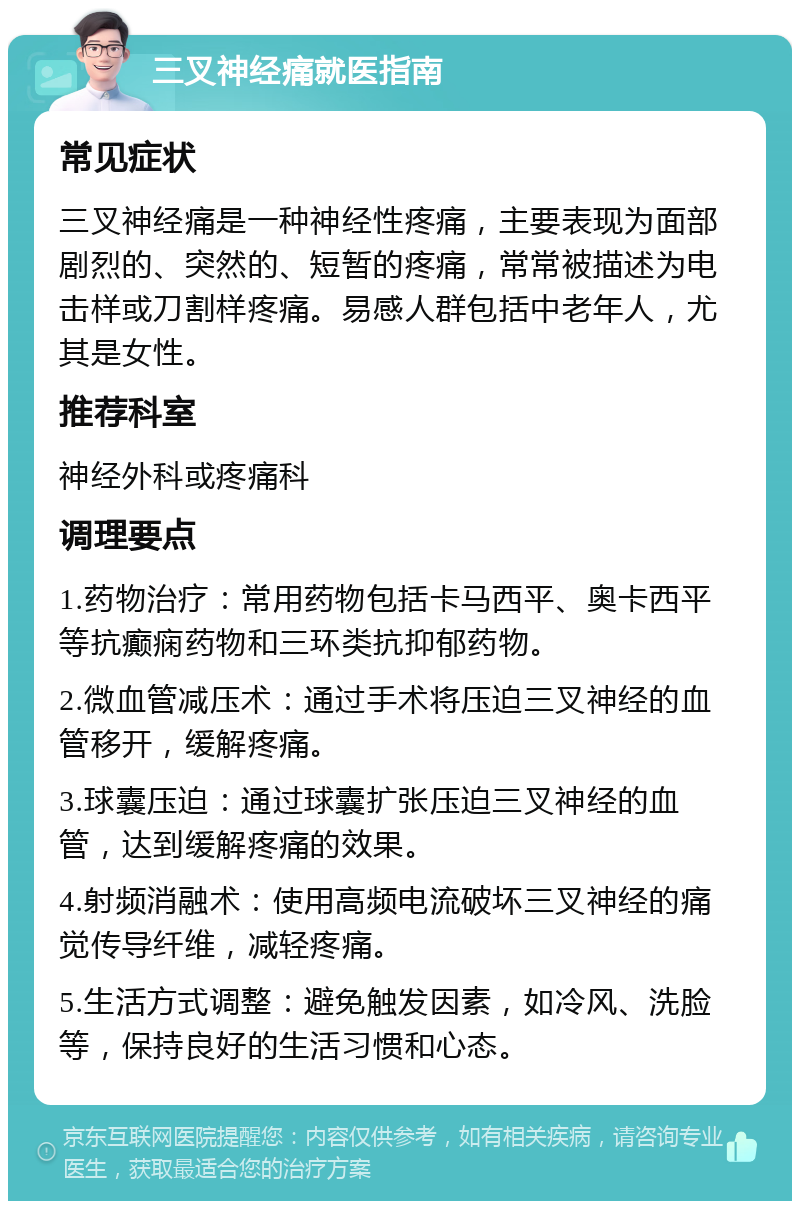 三叉神经痛就医指南 常见症状 三叉神经痛是一种神经性疼痛，主要表现为面部剧烈的、突然的、短暂的疼痛，常常被描述为电击样或刀割样疼痛。易感人群包括中老年人，尤其是女性。 推荐科室 神经外科或疼痛科 调理要点 1.药物治疗：常用药物包括卡马西平、奥卡西平等抗癫痫药物和三环类抗抑郁药物。 2.微血管减压术：通过手术将压迫三叉神经的血管移开，缓解疼痛。 3.球囊压迫：通过球囊扩张压迫三叉神经的血管，达到缓解疼痛的效果。 4.射频消融术：使用高频电流破坏三叉神经的痛觉传导纤维，减轻疼痛。 5.生活方式调整：避免触发因素，如冷风、洗脸等，保持良好的生活习惯和心态。