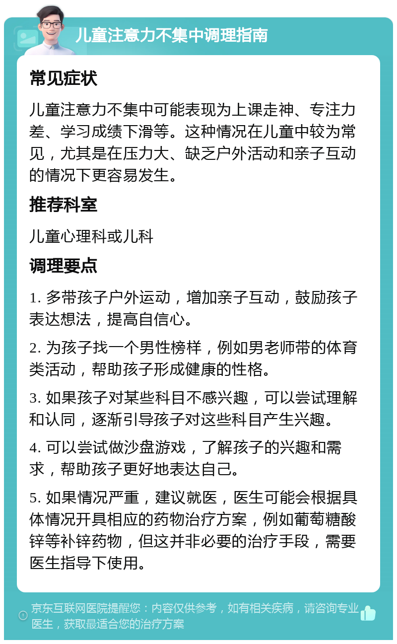 儿童注意力不集中调理指南 常见症状 儿童注意力不集中可能表现为上课走神、专注力差、学习成绩下滑等。这种情况在儿童中较为常见，尤其是在压力大、缺乏户外活动和亲子互动的情况下更容易发生。 推荐科室 儿童心理科或儿科 调理要点 1. 多带孩子户外运动，增加亲子互动，鼓励孩子表达想法，提高自信心。 2. 为孩子找一个男性榜样，例如男老师带的体育类活动，帮助孩子形成健康的性格。 3. 如果孩子对某些科目不感兴趣，可以尝试理解和认同，逐渐引导孩子对这些科目产生兴趣。 4. 可以尝试做沙盘游戏，了解孩子的兴趣和需求，帮助孩子更好地表达自己。 5. 如果情况严重，建议就医，医生可能会根据具体情况开具相应的药物治疗方案，例如葡萄糖酸锌等补锌药物，但这并非必要的治疗手段，需要医生指导下使用。