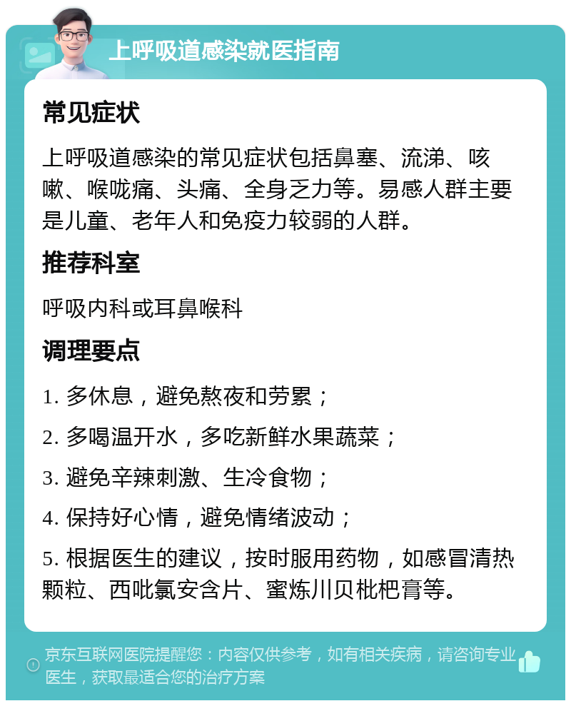 上呼吸道感染就医指南 常见症状 上呼吸道感染的常见症状包括鼻塞、流涕、咳嗽、喉咙痛、头痛、全身乏力等。易感人群主要是儿童、老年人和免疫力较弱的人群。 推荐科室 呼吸内科或耳鼻喉科 调理要点 1. 多休息，避免熬夜和劳累； 2. 多喝温开水，多吃新鲜水果蔬菜； 3. 避免辛辣刺激、生冷食物； 4. 保持好心情，避免情绪波动； 5. 根据医生的建议，按时服用药物，如感冒清热颗粒、西吡氯安含片、蜜炼川贝枇杷膏等。