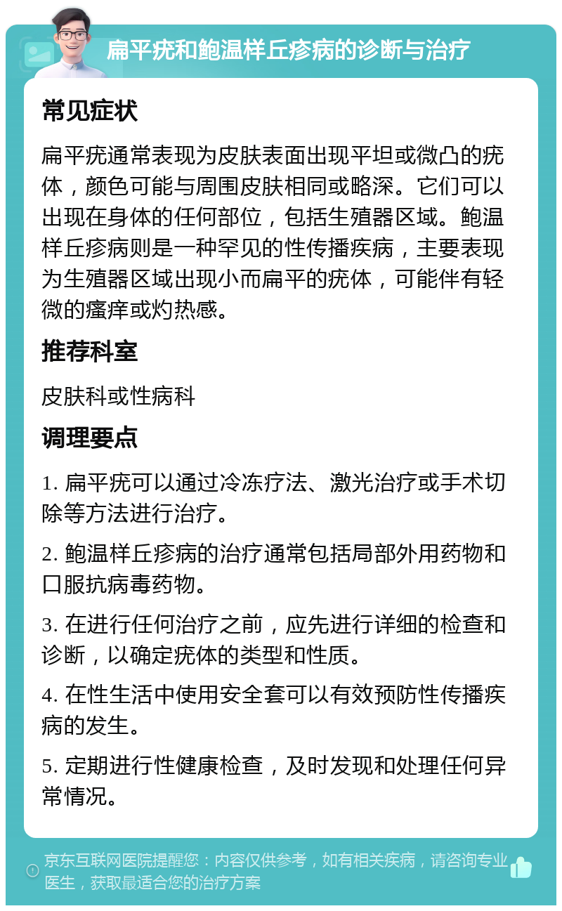 扁平疣和鲍温样丘疹病的诊断与治疗 常见症状 扁平疣通常表现为皮肤表面出现平坦或微凸的疣体，颜色可能与周围皮肤相同或略深。它们可以出现在身体的任何部位，包括生殖器区域。鲍温样丘疹病则是一种罕见的性传播疾病，主要表现为生殖器区域出现小而扁平的疣体，可能伴有轻微的瘙痒或灼热感。 推荐科室 皮肤科或性病科 调理要点 1. 扁平疣可以通过冷冻疗法、激光治疗或手术切除等方法进行治疗。 2. 鲍温样丘疹病的治疗通常包括局部外用药物和口服抗病毒药物。 3. 在进行任何治疗之前，应先进行详细的检查和诊断，以确定疣体的类型和性质。 4. 在性生活中使用安全套可以有效预防性传播疾病的发生。 5. 定期进行性健康检查，及时发现和处理任何异常情况。