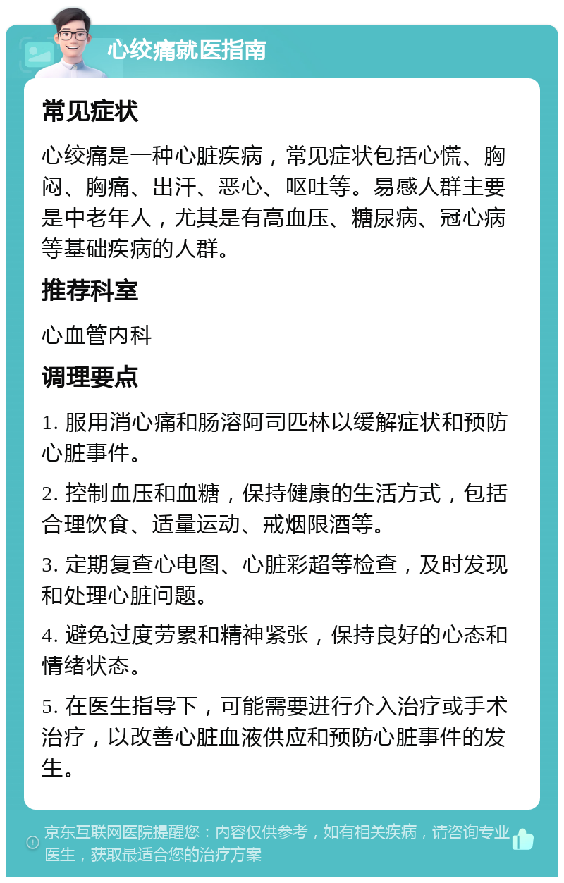 心绞痛就医指南 常见症状 心绞痛是一种心脏疾病，常见症状包括心慌、胸闷、胸痛、出汗、恶心、呕吐等。易感人群主要是中老年人，尤其是有高血压、糖尿病、冠心病等基础疾病的人群。 推荐科室 心血管内科 调理要点 1. 服用消心痛和肠溶阿司匹林以缓解症状和预防心脏事件。 2. 控制血压和血糖，保持健康的生活方式，包括合理饮食、适量运动、戒烟限酒等。 3. 定期复查心电图、心脏彩超等检查，及时发现和处理心脏问题。 4. 避免过度劳累和精神紧张，保持良好的心态和情绪状态。 5. 在医生指导下，可能需要进行介入治疗或手术治疗，以改善心脏血液供应和预防心脏事件的发生。