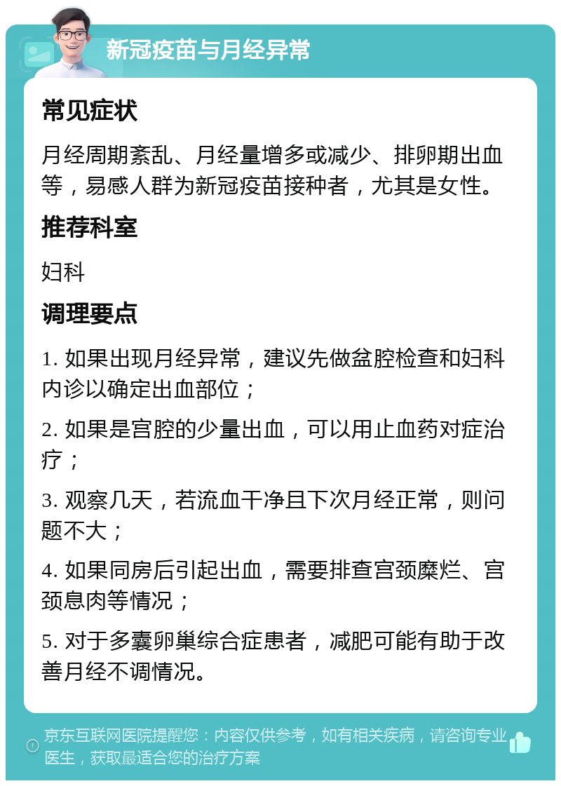 新冠疫苗与月经异常 常见症状 月经周期紊乱、月经量增多或减少、排卵期出血等，易感人群为新冠疫苗接种者，尤其是女性。 推荐科室 妇科 调理要点 1. 如果出现月经异常，建议先做盆腔检查和妇科内诊以确定出血部位； 2. 如果是宫腔的少量出血，可以用止血药对症治疗； 3. 观察几天，若流血干净且下次月经正常，则问题不大； 4. 如果同房后引起出血，需要排查宫颈糜烂、宫颈息肉等情况； 5. 对于多囊卵巢综合症患者，减肥可能有助于改善月经不调情况。