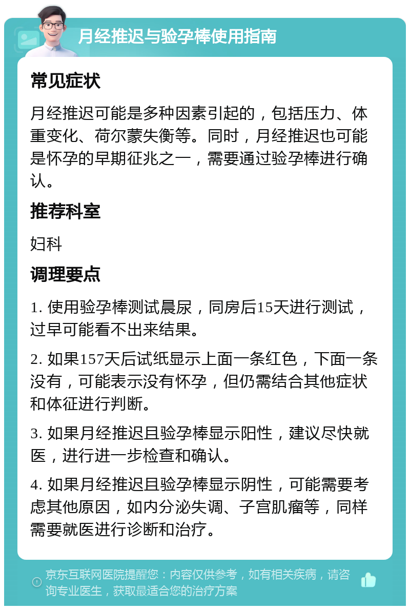 月经推迟与验孕棒使用指南 常见症状 月经推迟可能是多种因素引起的，包括压力、体重变化、荷尔蒙失衡等。同时，月经推迟也可能是怀孕的早期征兆之一，需要通过验孕棒进行确认。 推荐科室 妇科 调理要点 1. 使用验孕棒测试晨尿，同房后15天进行测试，过早可能看不出来结果。 2. 如果157天后试纸显示上面一条红色，下面一条没有，可能表示没有怀孕，但仍需结合其他症状和体征进行判断。 3. 如果月经推迟且验孕棒显示阳性，建议尽快就医，进行进一步检查和确认。 4. 如果月经推迟且验孕棒显示阴性，可能需要考虑其他原因，如内分泌失调、子宫肌瘤等，同样需要就医进行诊断和治疗。