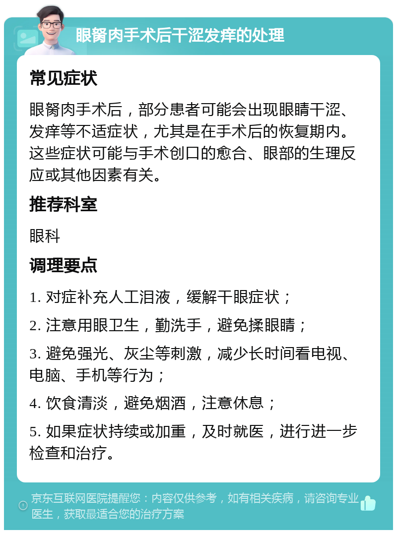 眼胬肉手术后干涩发痒的处理 常见症状 眼胬肉手术后，部分患者可能会出现眼睛干涩、发痒等不适症状，尤其是在手术后的恢复期内。这些症状可能与手术创口的愈合、眼部的生理反应或其他因素有关。 推荐科室 眼科 调理要点 1. 对症补充人工泪液，缓解干眼症状； 2. 注意用眼卫生，勤洗手，避免揉眼睛； 3. 避免强光、灰尘等刺激，减少长时间看电视、电脑、手机等行为； 4. 饮食清淡，避免烟酒，注意休息； 5. 如果症状持续或加重，及时就医，进行进一步检查和治疗。