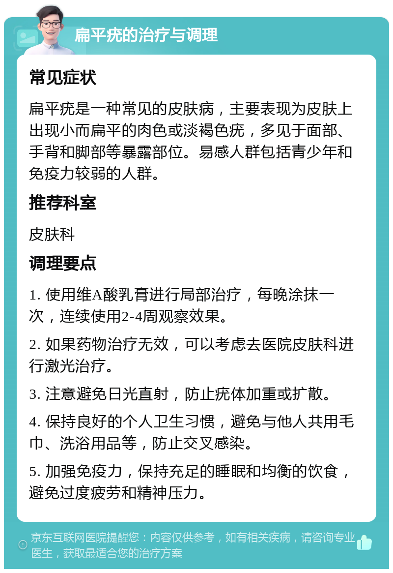 扁平疣的治疗与调理 常见症状 扁平疣是一种常见的皮肤病，主要表现为皮肤上出现小而扁平的肉色或淡褐色疣，多见于面部、手背和脚部等暴露部位。易感人群包括青少年和免疫力较弱的人群。 推荐科室 皮肤科 调理要点 1. 使用维A酸乳膏进行局部治疗，每晚涂抹一次，连续使用2-4周观察效果。 2. 如果药物治疗无效，可以考虑去医院皮肤科进行激光治疗。 3. 注意避免日光直射，防止疣体加重或扩散。 4. 保持良好的个人卫生习惯，避免与他人共用毛巾、洗浴用品等，防止交叉感染。 5. 加强免疫力，保持充足的睡眠和均衡的饮食，避免过度疲劳和精神压力。