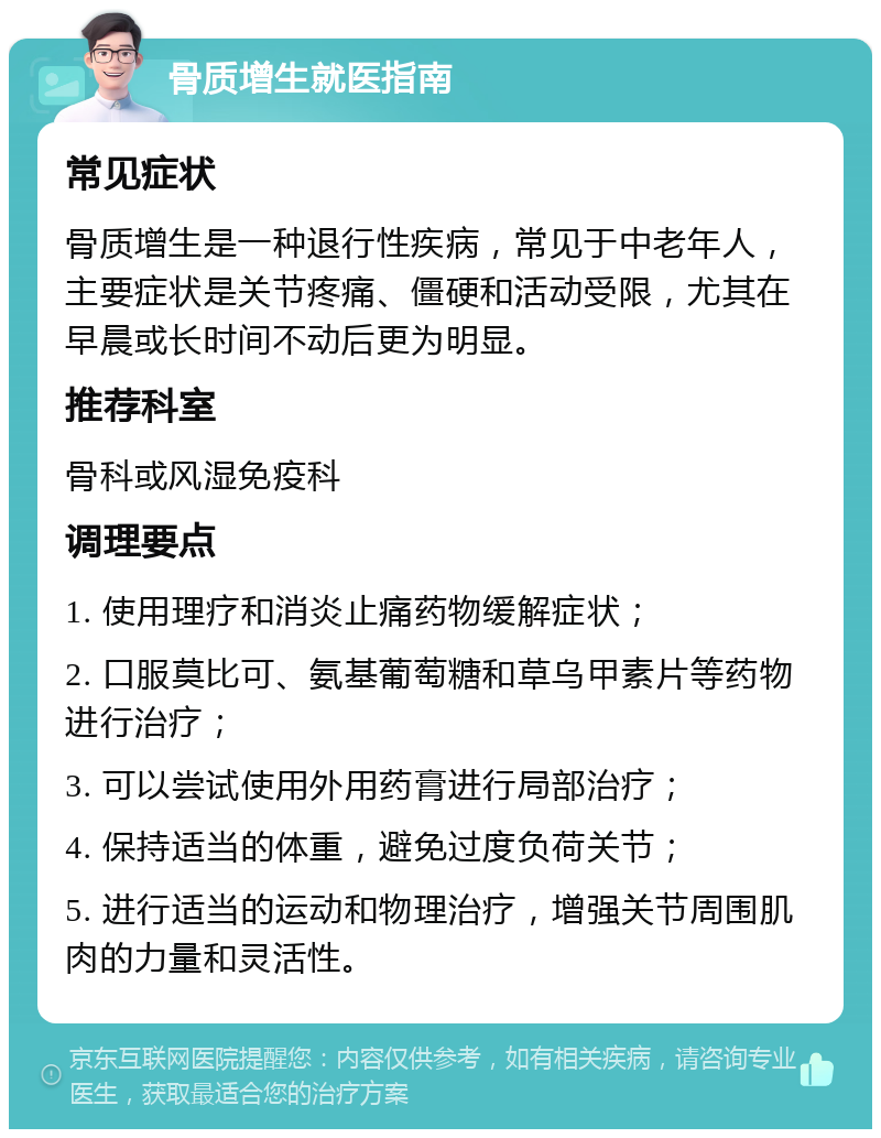 骨质增生就医指南 常见症状 骨质增生是一种退行性疾病，常见于中老年人，主要症状是关节疼痛、僵硬和活动受限，尤其在早晨或长时间不动后更为明显。 推荐科室 骨科或风湿免疫科 调理要点 1. 使用理疗和消炎止痛药物缓解症状； 2. 口服莫比可、氨基葡萄糖和草乌甲素片等药物进行治疗； 3. 可以尝试使用外用药膏进行局部治疗； 4. 保持适当的体重，避免过度负荷关节； 5. 进行适当的运动和物理治疗，增强关节周围肌肉的力量和灵活性。