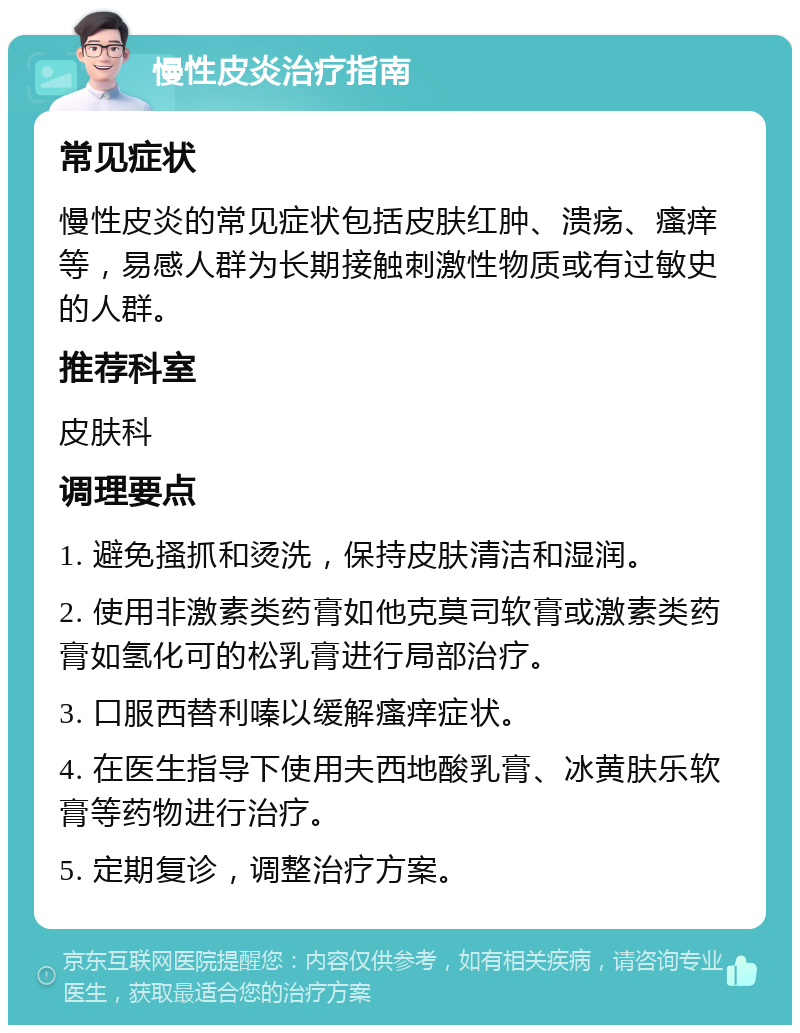 慢性皮炎治疗指南 常见症状 慢性皮炎的常见症状包括皮肤红肿、溃疡、瘙痒等，易感人群为长期接触刺激性物质或有过敏史的人群。 推荐科室 皮肤科 调理要点 1. 避免搔抓和烫洗，保持皮肤清洁和湿润。 2. 使用非激素类药膏如他克莫司软膏或激素类药膏如氢化可的松乳膏进行局部治疗。 3. 口服西替利嗪以缓解瘙痒症状。 4. 在医生指导下使用夫西地酸乳膏、冰黄肤乐软膏等药物进行治疗。 5. 定期复诊，调整治疗方案。