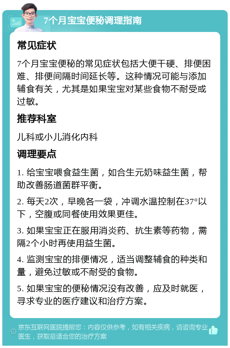 7个月宝宝便秘调理指南 常见症状 7个月宝宝便秘的常见症状包括大便干硬、排便困难、排便间隔时间延长等。这种情况可能与添加辅食有关，尤其是如果宝宝对某些食物不耐受或过敏。 推荐科室 儿科或小儿消化内科 调理要点 1. 给宝宝喂食益生菌，如合生元奶味益生菌，帮助改善肠道菌群平衡。 2. 每天2次，早晚各一袋，冲调水温控制在37°以下，空腹或同餐使用效果更佳。 3. 如果宝宝正在服用消炎药、抗生素等药物，需隔2个小时再使用益生菌。 4. 监测宝宝的排便情况，适当调整辅食的种类和量，避免过敏或不耐受的食物。 5. 如果宝宝的便秘情况没有改善，应及时就医，寻求专业的医疗建议和治疗方案。