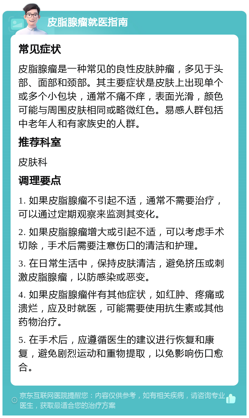 皮脂腺瘤就医指南 常见症状 皮脂腺瘤是一种常见的良性皮肤肿瘤，多见于头部、面部和颈部。其主要症状是皮肤上出现单个或多个小包块，通常不痛不痒，表面光滑，颜色可能与周围皮肤相同或略微红色。易感人群包括中老年人和有家族史的人群。 推荐科室 皮肤科 调理要点 1. 如果皮脂腺瘤不引起不适，通常不需要治疗，可以通过定期观察来监测其变化。 2. 如果皮脂腺瘤增大或引起不适，可以考虑手术切除，手术后需要注意伤口的清洁和护理。 3. 在日常生活中，保持皮肤清洁，避免挤压或刺激皮脂腺瘤，以防感染或恶变。 4. 如果皮脂腺瘤伴有其他症状，如红肿、疼痛或溃烂，应及时就医，可能需要使用抗生素或其他药物治疗。 5. 在手术后，应遵循医生的建议进行恢复和康复，避免剧烈运动和重物提取，以免影响伤口愈合。