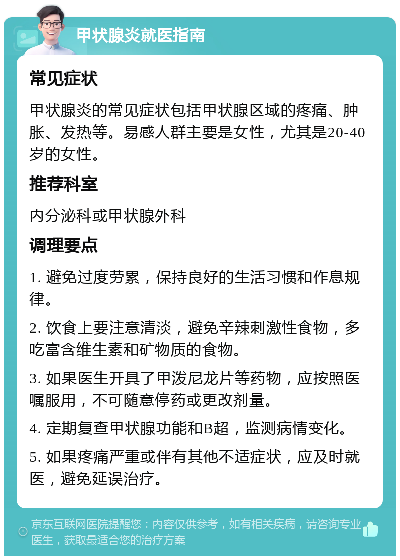 甲状腺炎就医指南 常见症状 甲状腺炎的常见症状包括甲状腺区域的疼痛、肿胀、发热等。易感人群主要是女性，尤其是20-40岁的女性。 推荐科室 内分泌科或甲状腺外科 调理要点 1. 避免过度劳累，保持良好的生活习惯和作息规律。 2. 饮食上要注意清淡，避免辛辣刺激性食物，多吃富含维生素和矿物质的食物。 3. 如果医生开具了甲泼尼龙片等药物，应按照医嘱服用，不可随意停药或更改剂量。 4. 定期复查甲状腺功能和B超，监测病情变化。 5. 如果疼痛严重或伴有其他不适症状，应及时就医，避免延误治疗。