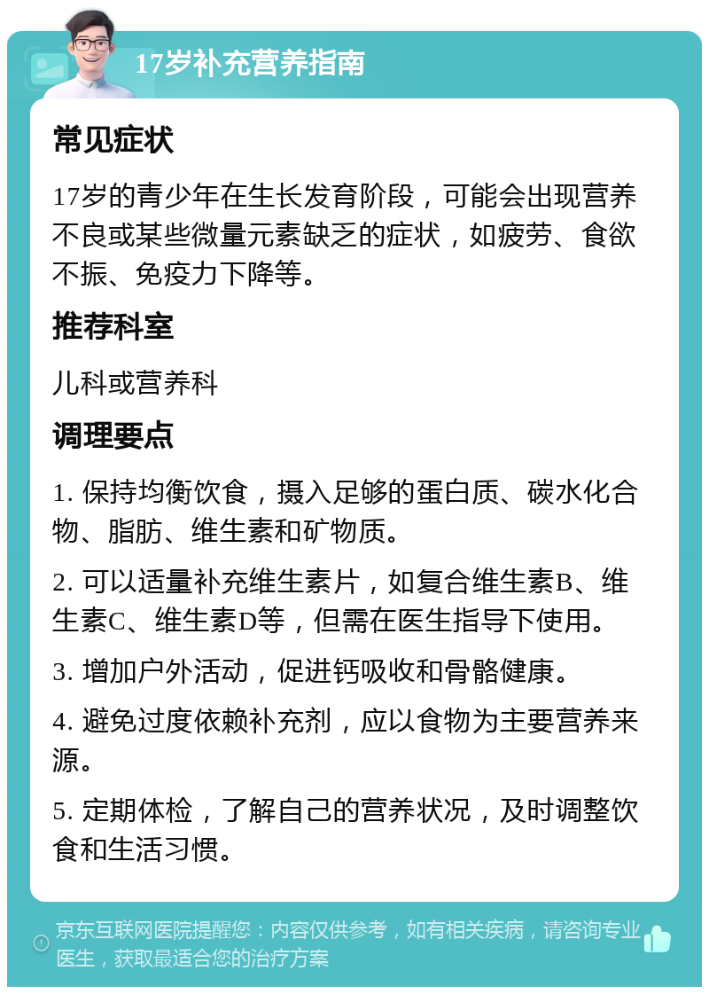 17岁补充营养指南 常见症状 17岁的青少年在生长发育阶段，可能会出现营养不良或某些微量元素缺乏的症状，如疲劳、食欲不振、免疫力下降等。 推荐科室 儿科或营养科 调理要点 1. 保持均衡饮食，摄入足够的蛋白质、碳水化合物、脂肪、维生素和矿物质。 2. 可以适量补充维生素片，如复合维生素B、维生素C、维生素D等，但需在医生指导下使用。 3. 增加户外活动，促进钙吸收和骨骼健康。 4. 避免过度依赖补充剂，应以食物为主要营养来源。 5. 定期体检，了解自己的营养状况，及时调整饮食和生活习惯。