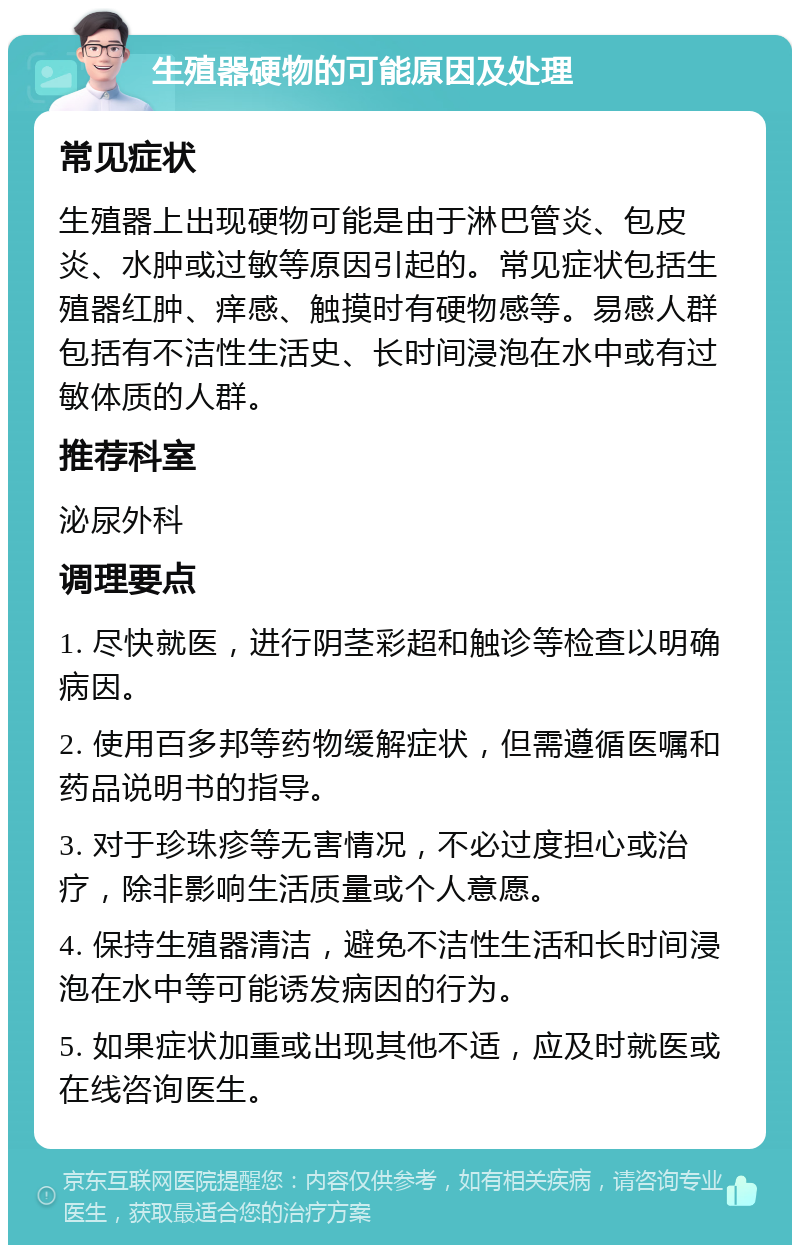 生殖器硬物的可能原因及处理 常见症状 生殖器上出现硬物可能是由于淋巴管炎、包皮炎、水肿或过敏等原因引起的。常见症状包括生殖器红肿、痒感、触摸时有硬物感等。易感人群包括有不洁性生活史、长时间浸泡在水中或有过敏体质的人群。 推荐科室 泌尿外科 调理要点 1. 尽快就医，进行阴茎彩超和触诊等检查以明确病因。 2. 使用百多邦等药物缓解症状，但需遵循医嘱和药品说明书的指导。 3. 对于珍珠疹等无害情况，不必过度担心或治疗，除非影响生活质量或个人意愿。 4. 保持生殖器清洁，避免不洁性生活和长时间浸泡在水中等可能诱发病因的行为。 5. 如果症状加重或出现其他不适，应及时就医或在线咨询医生。