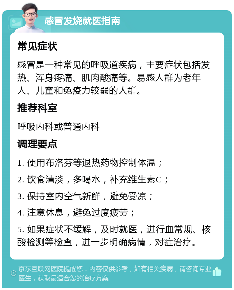 感冒发烧就医指南 常见症状 感冒是一种常见的呼吸道疾病，主要症状包括发热、浑身疼痛、肌肉酸痛等。易感人群为老年人、儿童和免疫力较弱的人群。 推荐科室 呼吸内科或普通内科 调理要点 1. 使用布洛芬等退热药物控制体温； 2. 饮食清淡，多喝水，补充维生素C； 3. 保持室内空气新鲜，避免受凉； 4. 注意休息，避免过度疲劳； 5. 如果症状不缓解，及时就医，进行血常规、核酸检测等检查，进一步明确病情，对症治疗。