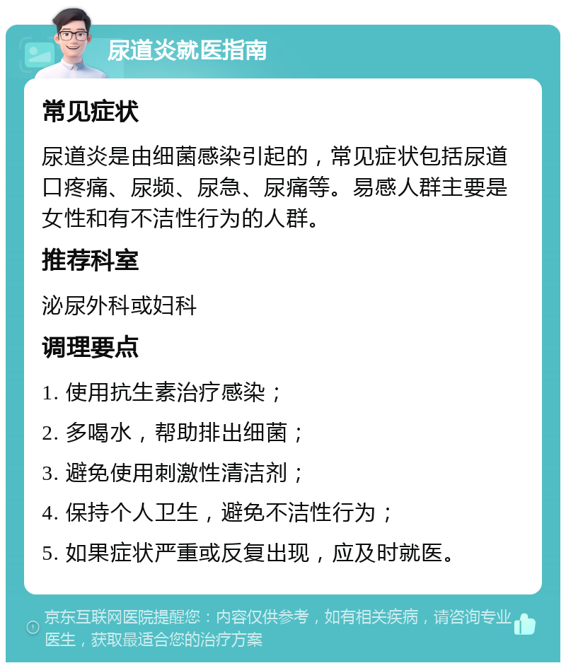 尿道炎就医指南 常见症状 尿道炎是由细菌感染引起的，常见症状包括尿道口疼痛、尿频、尿急、尿痛等。易感人群主要是女性和有不洁性行为的人群。 推荐科室 泌尿外科或妇科 调理要点 1. 使用抗生素治疗感染； 2. 多喝水，帮助排出细菌； 3. 避免使用刺激性清洁剂； 4. 保持个人卫生，避免不洁性行为； 5. 如果症状严重或反复出现，应及时就医。