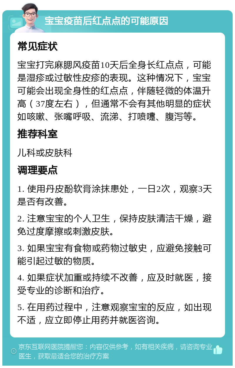 宝宝疫苗后红点点的可能原因 常见症状 宝宝打完麻腮风疫苗10天后全身长红点点，可能是湿疹或过敏性皮疹的表现。这种情况下，宝宝可能会出现全身性的红点点，伴随轻微的体温升高（37度左右），但通常不会有其他明显的症状如咳嗽、张嘴呼吸、流涕、打喷嚏、腹泻等。 推荐科室 儿科或皮肤科 调理要点 1. 使用丹皮酚软膏涂抹患处，一日2次，观察3天是否有改善。 2. 注意宝宝的个人卫生，保持皮肤清洁干燥，避免过度摩擦或刺激皮肤。 3. 如果宝宝有食物或药物过敏史，应避免接触可能引起过敏的物质。 4. 如果症状加重或持续不改善，应及时就医，接受专业的诊断和治疗。 5. 在用药过程中，注意观察宝宝的反应，如出现不适，应立即停止用药并就医咨询。