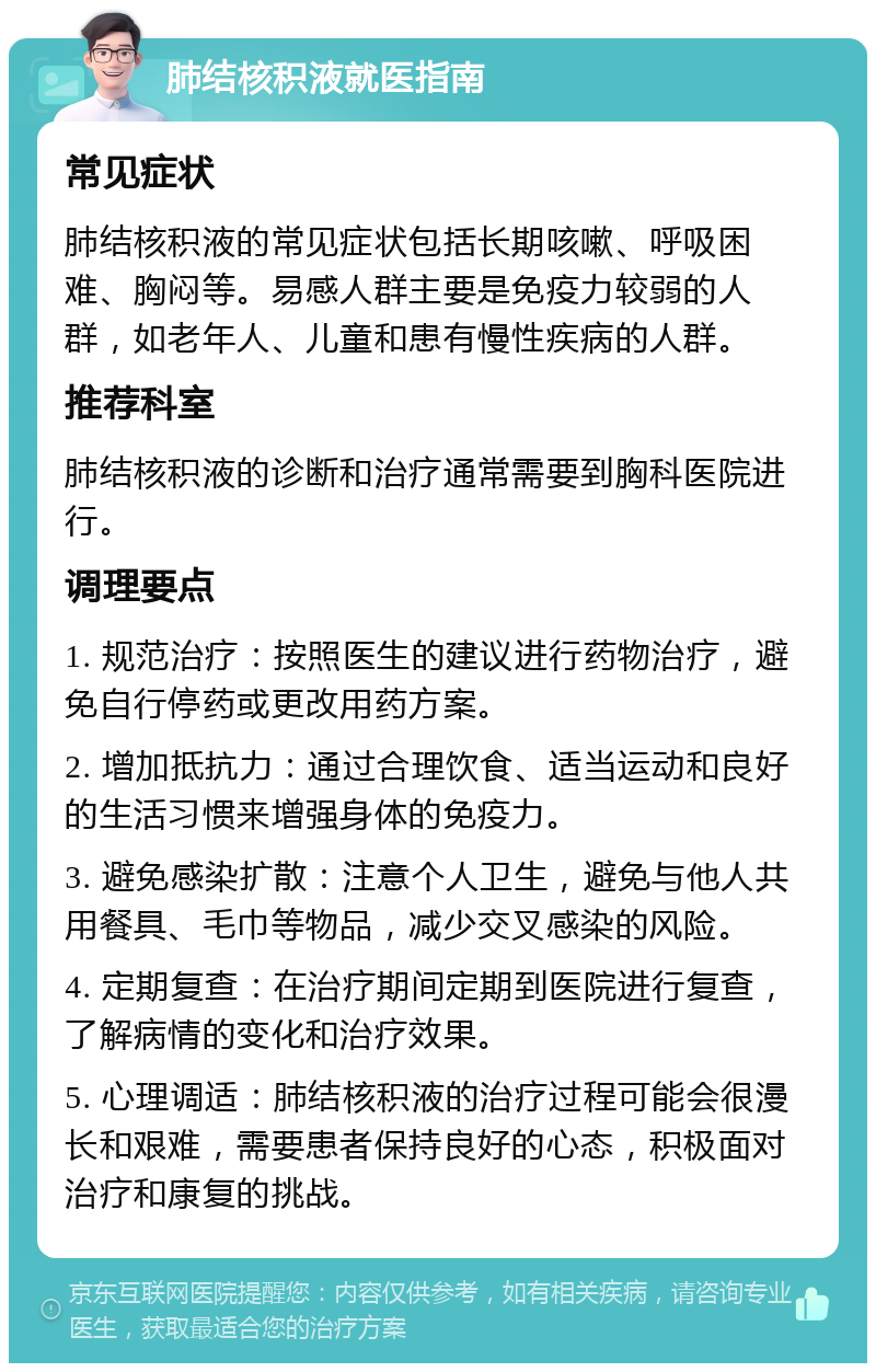 肺结核积液就医指南 常见症状 肺结核积液的常见症状包括长期咳嗽、呼吸困难、胸闷等。易感人群主要是免疫力较弱的人群，如老年人、儿童和患有慢性疾病的人群。 推荐科室 肺结核积液的诊断和治疗通常需要到胸科医院进行。 调理要点 1. 规范治疗：按照医生的建议进行药物治疗，避免自行停药或更改用药方案。 2. 增加抵抗力：通过合理饮食、适当运动和良好的生活习惯来增强身体的免疫力。 3. 避免感染扩散：注意个人卫生，避免与他人共用餐具、毛巾等物品，减少交叉感染的风险。 4. 定期复查：在治疗期间定期到医院进行复查，了解病情的变化和治疗效果。 5. 心理调适：肺结核积液的治疗过程可能会很漫长和艰难，需要患者保持良好的心态，积极面对治疗和康复的挑战。