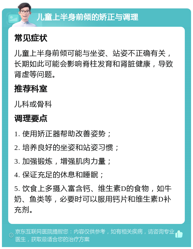 儿童上半身前倾的矫正与调理 常见症状 儿童上半身前倾可能与坐姿、站姿不正确有关，长期如此可能会影响脊柱发育和肾脏健康，导致肾虚等问题。 推荐科室 儿科或骨科 调理要点 1. 使用矫正器帮助改善姿势； 2. 培养良好的坐姿和站姿习惯； 3. 加强锻炼，增强肌肉力量； 4. 保证充足的休息和睡眠； 5. 饮食上多摄入富含钙、维生素D的食物，如牛奶、鱼类等，必要时可以服用钙片和维生素D补充剂。