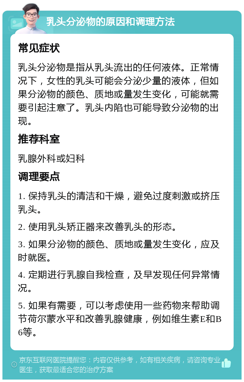 乳头分泌物的原因和调理方法 常见症状 乳头分泌物是指从乳头流出的任何液体。正常情况下，女性的乳头可能会分泌少量的液体，但如果分泌物的颜色、质地或量发生变化，可能就需要引起注意了。乳头内陷也可能导致分泌物的出现。 推荐科室 乳腺外科或妇科 调理要点 1. 保持乳头的清洁和干燥，避免过度刺激或挤压乳头。 2. 使用乳头矫正器来改善乳头的形态。 3. 如果分泌物的颜色、质地或量发生变化，应及时就医。 4. 定期进行乳腺自我检查，及早发现任何异常情况。 5. 如果有需要，可以考虑使用一些药物来帮助调节荷尔蒙水平和改善乳腺健康，例如维生素E和B6等。