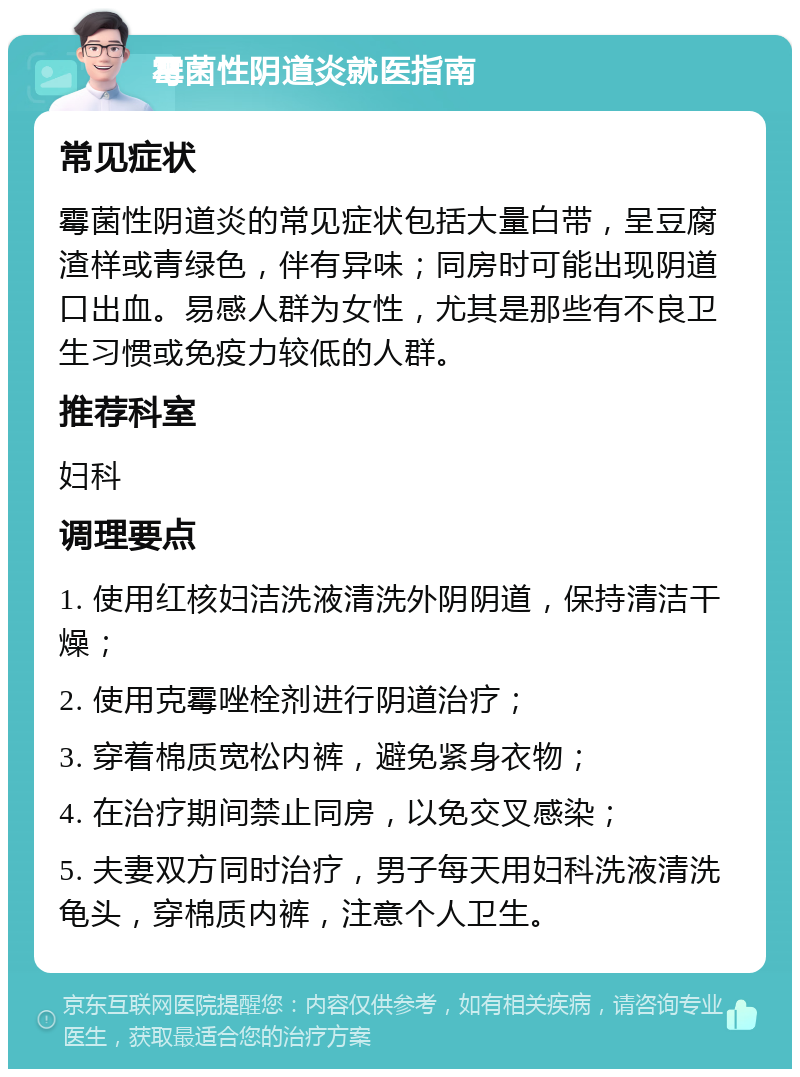 霉菌性阴道炎就医指南 常见症状 霉菌性阴道炎的常见症状包括大量白带，呈豆腐渣样或青绿色，伴有异味；同房时可能出现阴道口出血。易感人群为女性，尤其是那些有不良卫生习惯或免疫力较低的人群。 推荐科室 妇科 调理要点 1. 使用红核妇洁洗液清洗外阴阴道，保持清洁干燥； 2. 使用克霉唑栓剂进行阴道治疗； 3. 穿着棉质宽松内裤，避免紧身衣物； 4. 在治疗期间禁止同房，以免交叉感染； 5. 夫妻双方同时治疗，男子每天用妇科洗液清洗龟头，穿棉质内裤，注意个人卫生。