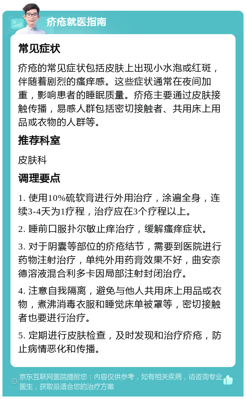 疥疮就医指南 常见症状 疥疮的常见症状包括皮肤上出现小水泡或红斑，伴随着剧烈的瘙痒感。这些症状通常在夜间加重，影响患者的睡眠质量。疥疮主要通过皮肤接触传播，易感人群包括密切接触者、共用床上用品或衣物的人群等。 推荐科室 皮肤科 调理要点 1. 使用10%硫软膏进行外用治疗，涂遍全身，连续3-4天为1疗程，治疗应在3个疗程以上。 2. 睡前口服扑尔敏止痒治疗，缓解瘙痒症状。 3. 对于阴囊等部位的疥疮结节，需要到医院进行药物注射治疗，单纯外用药膏效果不好，曲安奈德溶液混合利多卡因局部注射封闭治疗。 4. 注意自我隔离，避免与他人共用床上用品或衣物，煮沸消毒衣服和睡觉床单被罩等，密切接触者也要进行治疗。 5. 定期进行皮肤检查，及时发现和治疗疥疮，防止病情恶化和传播。