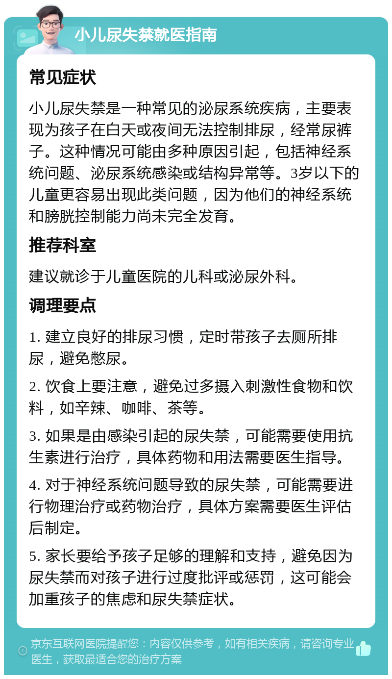 小儿尿失禁就医指南 常见症状 小儿尿失禁是一种常见的泌尿系统疾病，主要表现为孩子在白天或夜间无法控制排尿，经常尿裤子。这种情况可能由多种原因引起，包括神经系统问题、泌尿系统感染或结构异常等。3岁以下的儿童更容易出现此类问题，因为他们的神经系统和膀胱控制能力尚未完全发育。 推荐科室 建议就诊于儿童医院的儿科或泌尿外科。 调理要点 1. 建立良好的排尿习惯，定时带孩子去厕所排尿，避免憋尿。 2. 饮食上要注意，避免过多摄入刺激性食物和饮料，如辛辣、咖啡、茶等。 3. 如果是由感染引起的尿失禁，可能需要使用抗生素进行治疗，具体药物和用法需要医生指导。 4. 对于神经系统问题导致的尿失禁，可能需要进行物理治疗或药物治疗，具体方案需要医生评估后制定。 5. 家长要给予孩子足够的理解和支持，避免因为尿失禁而对孩子进行过度批评或惩罚，这可能会加重孩子的焦虑和尿失禁症状。