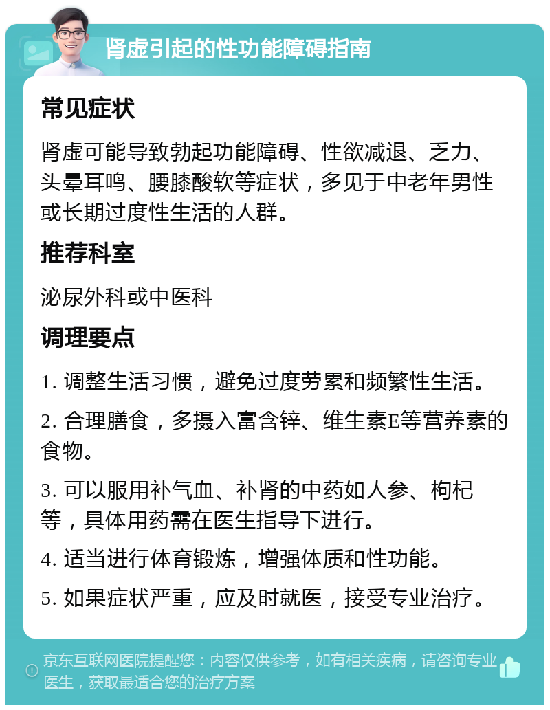 肾虚引起的性功能障碍指南 常见症状 肾虚可能导致勃起功能障碍、性欲减退、乏力、头晕耳鸣、腰膝酸软等症状，多见于中老年男性或长期过度性生活的人群。 推荐科室 泌尿外科或中医科 调理要点 1. 调整生活习惯，避免过度劳累和频繁性生活。 2. 合理膳食，多摄入富含锌、维生素E等营养素的食物。 3. 可以服用补气血、补肾的中药如人参、枸杞等，具体用药需在医生指导下进行。 4. 适当进行体育锻炼，增强体质和性功能。 5. 如果症状严重，应及时就医，接受专业治疗。