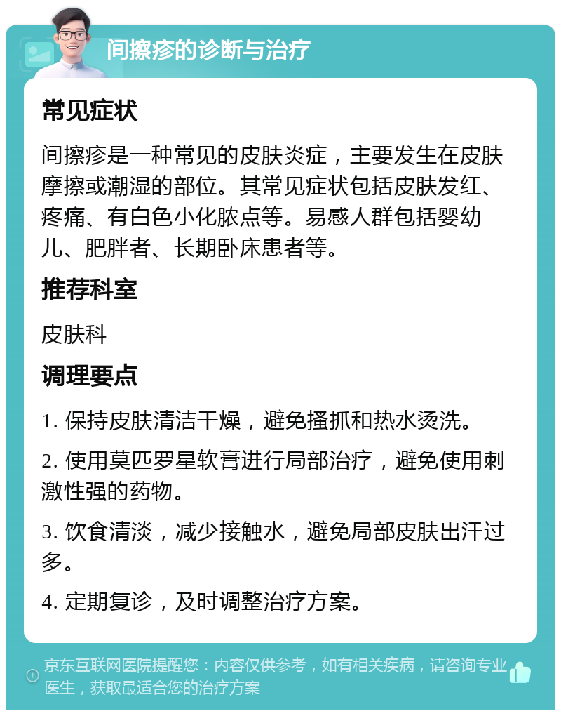 间擦疹的诊断与治疗 常见症状 间擦疹是一种常见的皮肤炎症，主要发生在皮肤摩擦或潮湿的部位。其常见症状包括皮肤发红、疼痛、有白色小化脓点等。易感人群包括婴幼儿、肥胖者、长期卧床患者等。 推荐科室 皮肤科 调理要点 1. 保持皮肤清洁干燥，避免搔抓和热水烫洗。 2. 使用莫匹罗星软膏进行局部治疗，避免使用刺激性强的药物。 3. 饮食清淡，减少接触水，避免局部皮肤出汗过多。 4. 定期复诊，及时调整治疗方案。