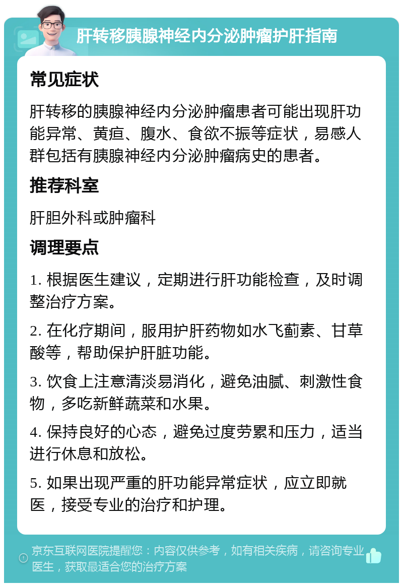 肝转移胰腺神经内分泌肿瘤护肝指南 常见症状 肝转移的胰腺神经内分泌肿瘤患者可能出现肝功能异常、黄疸、腹水、食欲不振等症状，易感人群包括有胰腺神经内分泌肿瘤病史的患者。 推荐科室 肝胆外科或肿瘤科 调理要点 1. 根据医生建议，定期进行肝功能检查，及时调整治疗方案。 2. 在化疗期间，服用护肝药物如水飞蓟素、甘草酸等，帮助保护肝脏功能。 3. 饮食上注意清淡易消化，避免油腻、刺激性食物，多吃新鲜蔬菜和水果。 4. 保持良好的心态，避免过度劳累和压力，适当进行休息和放松。 5. 如果出现严重的肝功能异常症状，应立即就医，接受专业的治疗和护理。