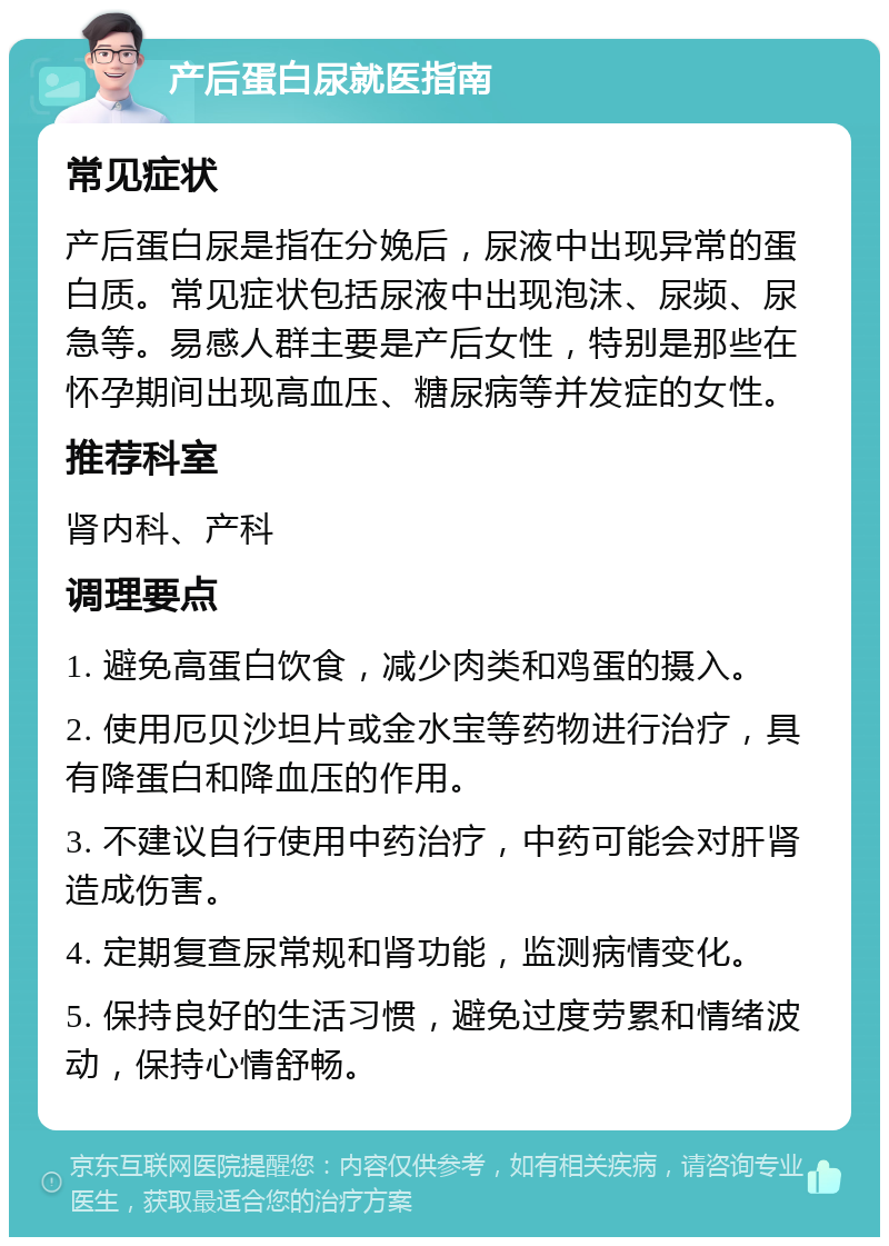 产后蛋白尿就医指南 常见症状 产后蛋白尿是指在分娩后，尿液中出现异常的蛋白质。常见症状包括尿液中出现泡沫、尿频、尿急等。易感人群主要是产后女性，特别是那些在怀孕期间出现高血压、糖尿病等并发症的女性。 推荐科室 肾内科、产科 调理要点 1. 避免高蛋白饮食，减少肉类和鸡蛋的摄入。 2. 使用厄贝沙坦片或金水宝等药物进行治疗，具有降蛋白和降血压的作用。 3. 不建议自行使用中药治疗，中药可能会对肝肾造成伤害。 4. 定期复查尿常规和肾功能，监测病情变化。 5. 保持良好的生活习惯，避免过度劳累和情绪波动，保持心情舒畅。