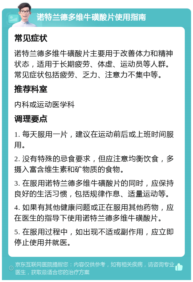 诺特兰德多维牛磺酸片使用指南 常见症状 诺特兰德多维牛磺酸片主要用于改善体力和精神状态，适用于长期疲劳、体虚、运动员等人群。常见症状包括疲劳、乏力、注意力不集中等。 推荐科室 内科或运动医学科 调理要点 1. 每天服用一片，建议在运动前后或上班时间服用。 2. 没有特殊的忌食要求，但应注意均衡饮食，多摄入富含维生素和矿物质的食物。 3. 在服用诺特兰德多维牛磺酸片的同时，应保持良好的生活习惯，包括规律作息、适量运动等。 4. 如果有其他健康问题或正在服用其他药物，应在医生的指导下使用诺特兰德多维牛磺酸片。 5. 在服用过程中，如出现不适或副作用，应立即停止使用并就医。