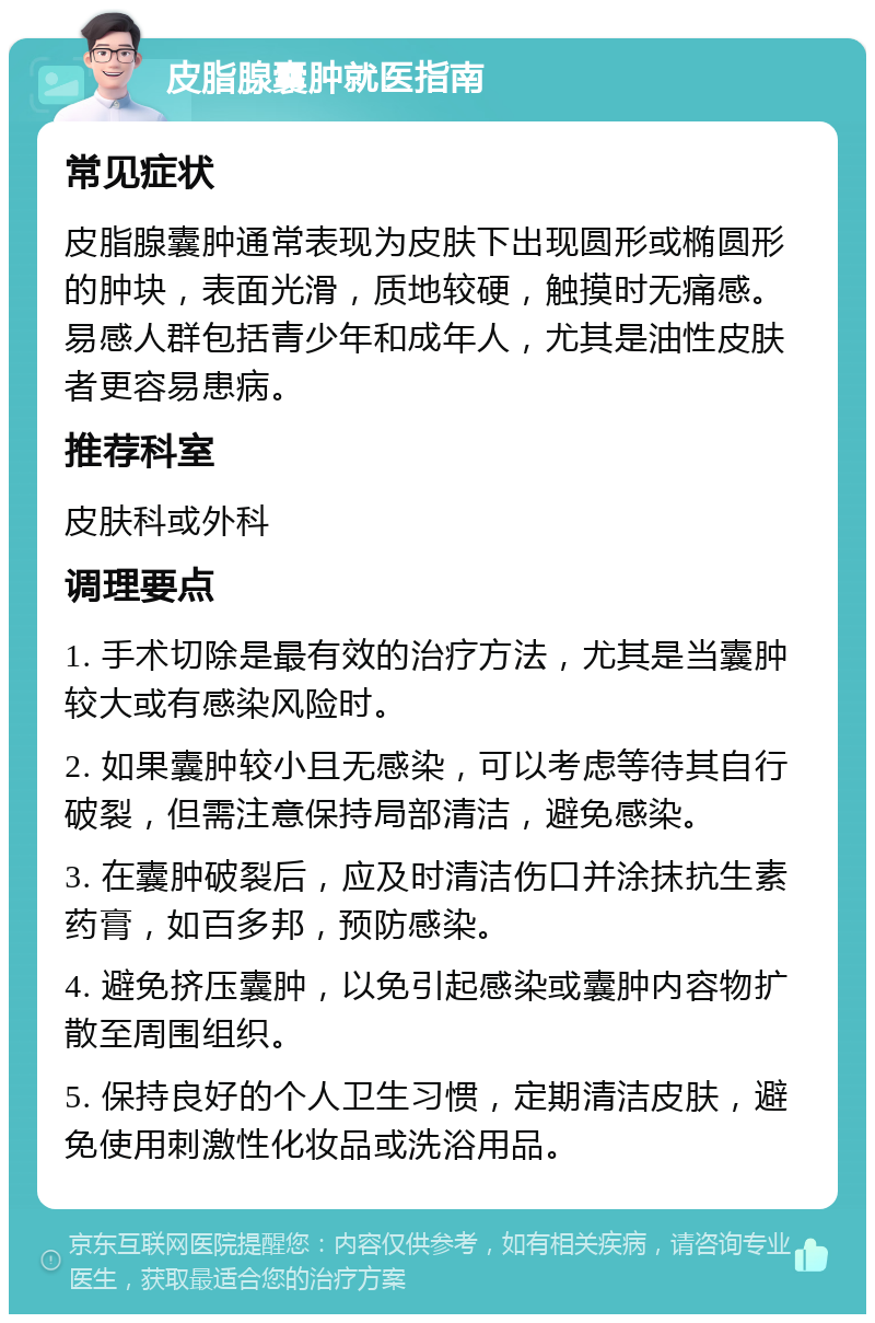 皮脂腺囊肿就医指南 常见症状 皮脂腺囊肿通常表现为皮肤下出现圆形或椭圆形的肿块，表面光滑，质地较硬，触摸时无痛感。易感人群包括青少年和成年人，尤其是油性皮肤者更容易患病。 推荐科室 皮肤科或外科 调理要点 1. 手术切除是最有效的治疗方法，尤其是当囊肿较大或有感染风险时。 2. 如果囊肿较小且无感染，可以考虑等待其自行破裂，但需注意保持局部清洁，避免感染。 3. 在囊肿破裂后，应及时清洁伤口并涂抹抗生素药膏，如百多邦，预防感染。 4. 避免挤压囊肿，以免引起感染或囊肿内容物扩散至周围组织。 5. 保持良好的个人卫生习惯，定期清洁皮肤，避免使用刺激性化妆品或洗浴用品。