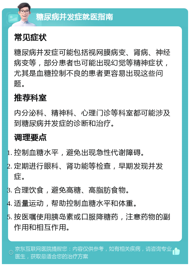 糖尿病并发症就医指南 常见症状 糖尿病并发症可能包括视网膜病变、肾病、神经病变等，部分患者也可能出现幻觉等精神症状，尤其是血糖控制不良的患者更容易出现这些问题。 推荐科室 内分泌科、精神科、心理门诊等科室都可能涉及到糖尿病并发症的诊断和治疗。 调理要点 控制血糖水平，避免出现急性代谢障碍。 定期进行眼科、肾功能等检查，早期发现并发症。 合理饮食，避免高糖、高脂肪食物。 适量运动，帮助控制血糖水平和体重。 按医嘱使用胰岛素或口服降糖药，注意药物的副作用和相互作用。