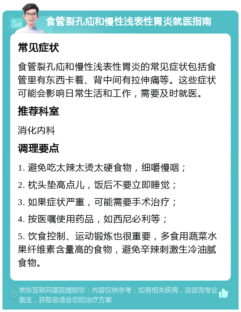 食管裂孔疝和慢性浅表性胃炎就医指南 常见症状 食管裂孔疝和慢性浅表性胃炎的常见症状包括食管里有东西卡着、背中间有拉伸痛等。这些症状可能会影响日常生活和工作，需要及时就医。 推荐科室 消化内科 调理要点 1. 避免吃太辣太烫太硬食物，细嚼慢咽； 2. 枕头垫高点儿，饭后不要立即睡觉； 3. 如果症状严重，可能需要手术治疗； 4. 按医嘱使用药品，如西尼必利等； 5. 饮食控制、运动锻炼也很重要，多食用蔬菜水果纤维素含量高的食物，避免辛辣刺激生冷油腻食物。