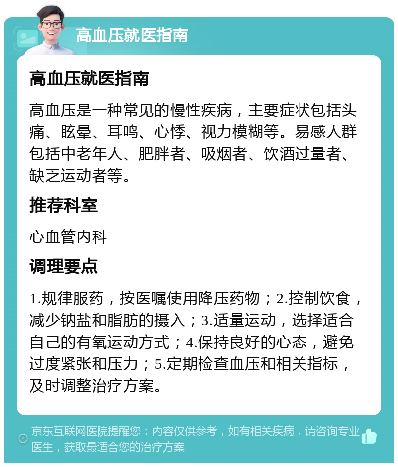 高血压就医指南 高血压就医指南 高血压是一种常见的慢性疾病，主要症状包括头痛、眩晕、耳鸣、心悸、视力模糊等。易感人群包括中老年人、肥胖者、吸烟者、饮酒过量者、缺乏运动者等。 推荐科室 心血管内科 调理要点 1.规律服药，按医嘱使用降压药物；2.控制饮食，减少钠盐和脂肪的摄入；3.适量运动，选择适合自己的有氧运动方式；4.保持良好的心态，避免过度紧张和压力；5.定期检查血压和相关指标，及时调整治疗方案。