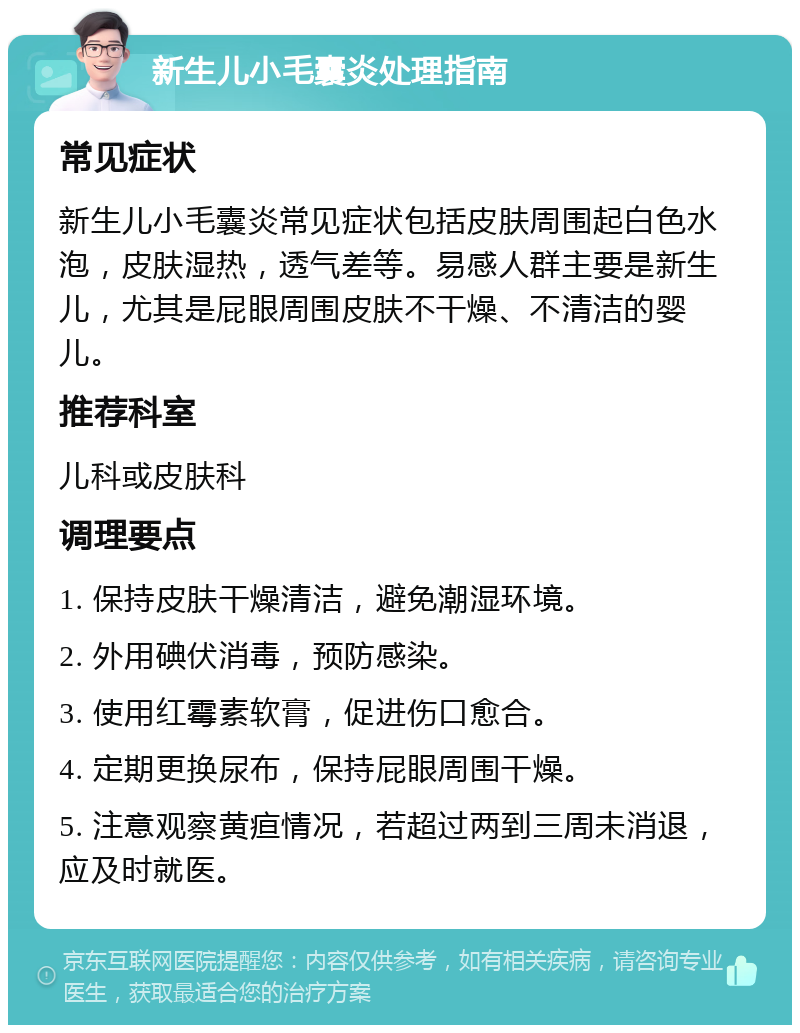 新生儿小毛囊炎处理指南 常见症状 新生儿小毛囊炎常见症状包括皮肤周围起白色水泡，皮肤湿热，透气差等。易感人群主要是新生儿，尤其是屁眼周围皮肤不干燥、不清洁的婴儿。 推荐科室 儿科或皮肤科 调理要点 1. 保持皮肤干燥清洁，避免潮湿环境。 2. 外用碘伏消毒，预防感染。 3. 使用红霉素软膏，促进伤口愈合。 4. 定期更换尿布，保持屁眼周围干燥。 5. 注意观察黄疸情况，若超过两到三周未消退，应及时就医。