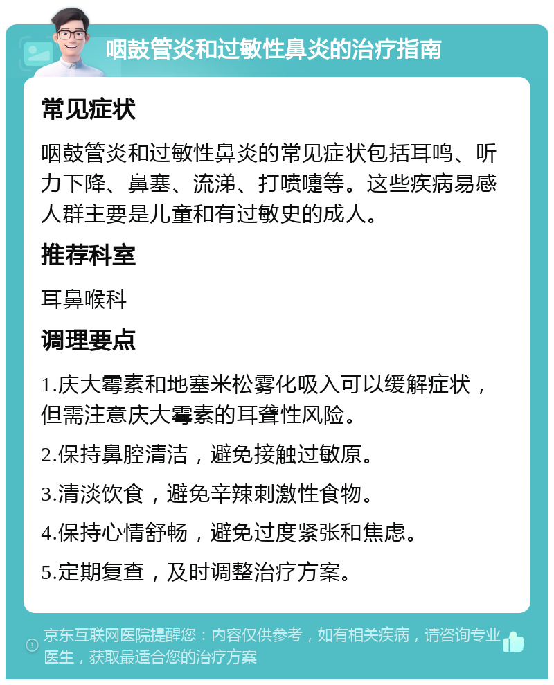 咽鼓管炎和过敏性鼻炎的治疗指南 常见症状 咽鼓管炎和过敏性鼻炎的常见症状包括耳鸣、听力下降、鼻塞、流涕、打喷嚏等。这些疾病易感人群主要是儿童和有过敏史的成人。 推荐科室 耳鼻喉科 调理要点 1.庆大霉素和地塞米松雾化吸入可以缓解症状，但需注意庆大霉素的耳聋性风险。 2.保持鼻腔清洁，避免接触过敏原。 3.清淡饮食，避免辛辣刺激性食物。 4.保持心情舒畅，避免过度紧张和焦虑。 5.定期复查，及时调整治疗方案。