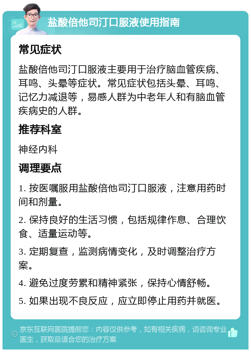 盐酸倍他司汀口服液使用指南 常见症状 盐酸倍他司汀口服液主要用于治疗脑血管疾病、耳鸣、头晕等症状。常见症状包括头晕、耳鸣、记忆力减退等，易感人群为中老年人和有脑血管疾病史的人群。 推荐科室 神经内科 调理要点 1. 按医嘱服用盐酸倍他司汀口服液，注意用药时间和剂量。 2. 保持良好的生活习惯，包括规律作息、合理饮食、适量运动等。 3. 定期复查，监测病情变化，及时调整治疗方案。 4. 避免过度劳累和精神紧张，保持心情舒畅。 5. 如果出现不良反应，应立即停止用药并就医。