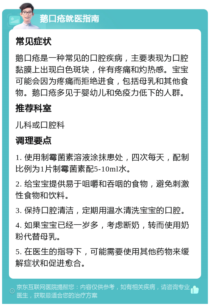 鹅口疮就医指南 常见症状 鹅口疮是一种常见的口腔疾病，主要表现为口腔黏膜上出现白色斑块，伴有疼痛和灼热感。宝宝可能会因为疼痛而拒绝进食，包括母乳和其他食物。鹅口疮多见于婴幼儿和免疫力低下的人群。 推荐科室 儿科或口腔科 调理要点 1. 使用制霉菌素溶液涂抹患处，四次每天，配制比例为1片制霉菌素配5-10ml水。 2. 给宝宝提供易于咀嚼和吞咽的食物，避免刺激性食物和饮料。 3. 保持口腔清洁，定期用温水清洗宝宝的口腔。 4. 如果宝宝已经一岁多，考虑断奶，转而使用奶粉代替母乳。 5. 在医生的指导下，可能需要使用其他药物来缓解症状和促进愈合。