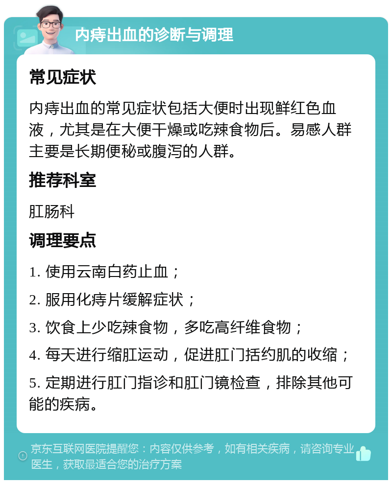 内痔出血的诊断与调理 常见症状 内痔出血的常见症状包括大便时出现鲜红色血液，尤其是在大便干燥或吃辣食物后。易感人群主要是长期便秘或腹泻的人群。 推荐科室 肛肠科 调理要点 1. 使用云南白药止血； 2. 服用化痔片缓解症状； 3. 饮食上少吃辣食物，多吃高纤维食物； 4. 每天进行缩肛运动，促进肛门括约肌的收缩； 5. 定期进行肛门指诊和肛门镜检查，排除其他可能的疾病。