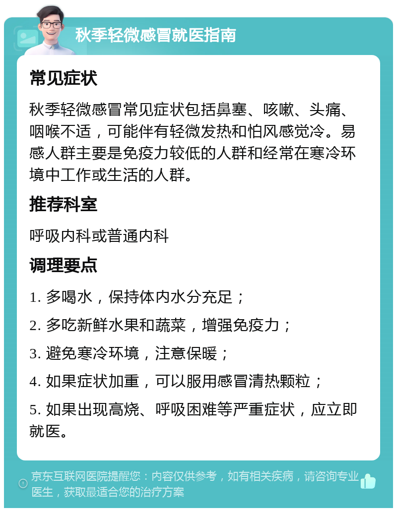 秋季轻微感冒就医指南 常见症状 秋季轻微感冒常见症状包括鼻塞、咳嗽、头痛、咽喉不适，可能伴有轻微发热和怕风感觉冷。易感人群主要是免疫力较低的人群和经常在寒冷环境中工作或生活的人群。 推荐科室 呼吸内科或普通内科 调理要点 1. 多喝水，保持体内水分充足； 2. 多吃新鲜水果和蔬菜，增强免疫力； 3. 避免寒冷环境，注意保暖； 4. 如果症状加重，可以服用感冒清热颗粒； 5. 如果出现高烧、呼吸困难等严重症状，应立即就医。