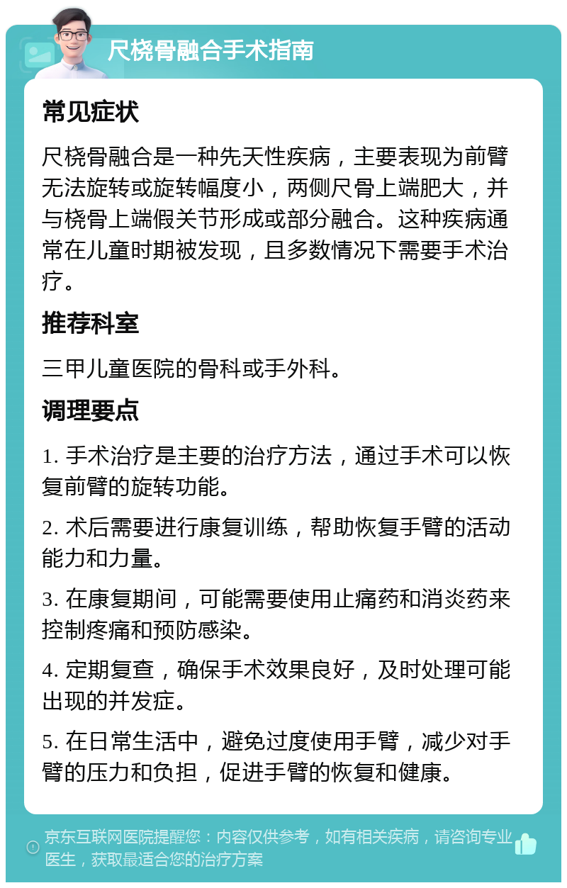 尺桡骨融合手术指南 常见症状 尺桡骨融合是一种先天性疾病，主要表现为前臂无法旋转或旋转幅度小，两侧尺骨上端肥大，并与桡骨上端假关节形成或部分融合。这种疾病通常在儿童时期被发现，且多数情况下需要手术治疗。 推荐科室 三甲儿童医院的骨科或手外科。 调理要点 1. 手术治疗是主要的治疗方法，通过手术可以恢复前臂的旋转功能。 2. 术后需要进行康复训练，帮助恢复手臂的活动能力和力量。 3. 在康复期间，可能需要使用止痛药和消炎药来控制疼痛和预防感染。 4. 定期复查，确保手术效果良好，及时处理可能出现的并发症。 5. 在日常生活中，避免过度使用手臂，减少对手臂的压力和负担，促进手臂的恢复和健康。